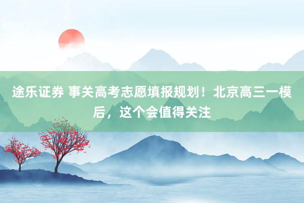 途乐证券 事关高考志愿填报规划！北京高三一模后，这个会值得关注