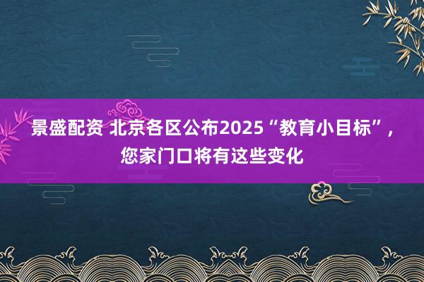 景盛配资 北京各区公布2025“教育小目标”，您家门口将有这些变化