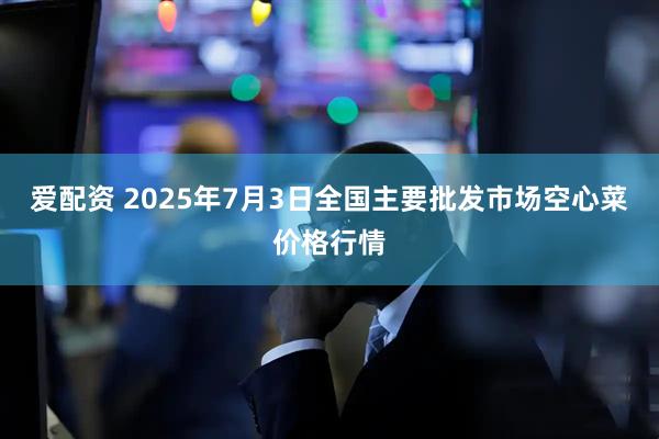 爱配资 2025年7月3日全国主要批发市场空心菜价格行情