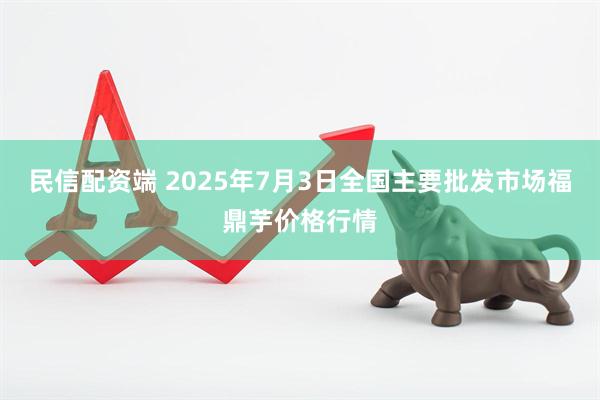 民信配资端 2025年7月3日全国主要批发市场福鼎芋价格行情
