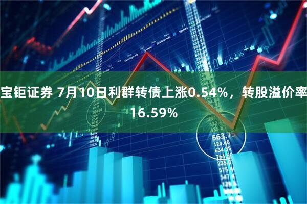 宝钜证券 7月10日利群转债上涨0.54%，转股溢价率16.59%