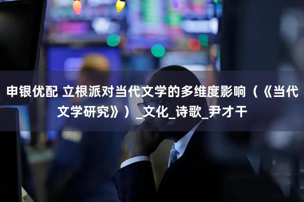 申银优配 立根派对当代文学的多维度影响（《当代文学研究》）_文化_诗歌_尹才干