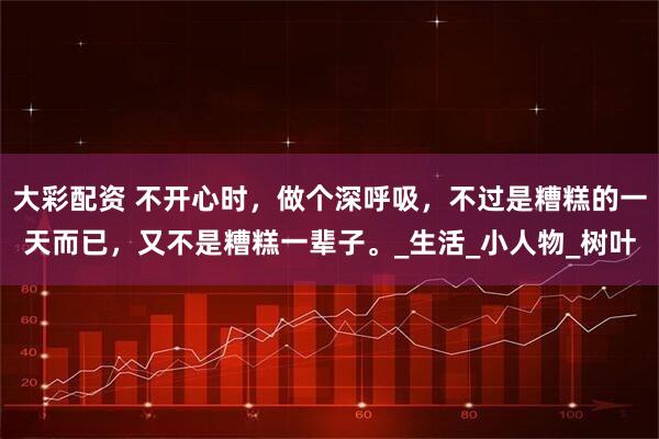 大彩配资 不开心时，做个深呼吸，不过是糟糕的一天而已，又不是糟糕一辈子。_生活_小人物_树叶