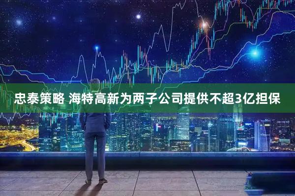 忠泰策略 海特高新为两子公司提供不超3亿担保