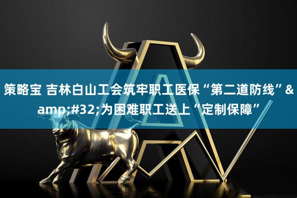 策略宝 吉林白山工会筑牢职工医保“第二道防线” 为困难职工送上“定制保障”