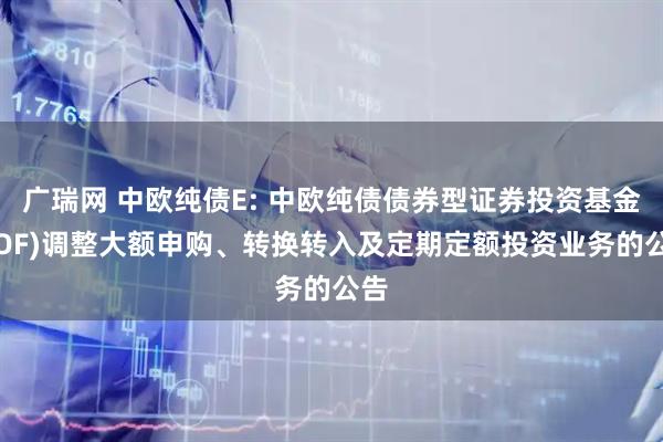 广瑞网 中欧纯债E: 中欧纯债债券型证券投资基金(LOF)调整大额申购、转换转入及定期定额投资业务的公告