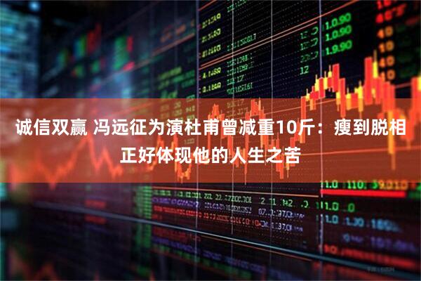 诚信双赢 冯远征为演杜甫曾减重10斤：瘦到脱相正好体现他的人生之苦