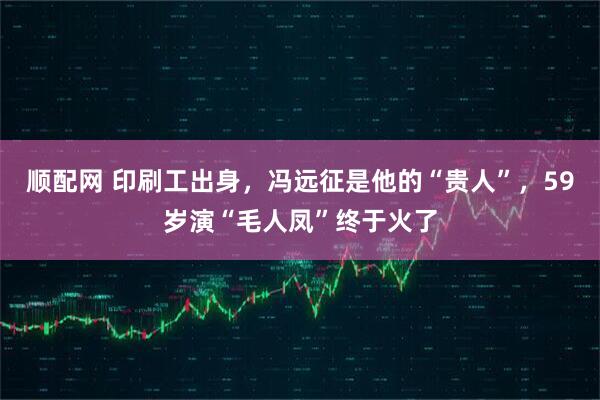 顺配网 印刷工出身，冯远征是他的“贵人”，59岁演“毛人凤”终于火了