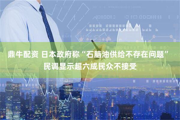 鼎牛配资 日本政府称“石脑油供给不存在问题” 民调显示超六成民众不接受