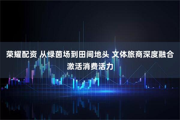 荣耀配资 从绿茵场到田间地头 文体旅商深度融合激活消费活力